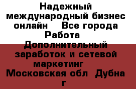 Надежный международный бизнес-онлайн. - Все города Работа » Дополнительный заработок и сетевой маркетинг   . Московская обл.,Дубна г.